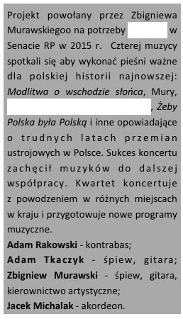 Projekt powołany przez Zbigniewa Murawskiegoo na potrzeby koncertu w Senacie RP w 2015 r.  Czterej muzycy spotkali się aby wykonać pieśni ważne dla polskiej historii najnowszej:  Modlitwa o wschodzie słońca, Mury,  Ostatnia szychta w kopalni Piast, Żeby Polska była Polską i inne opowiadające               o trudnych latach przemian ustrojowych w Polsce. Sukces koncertu zachęcił muzyków do dalszej współpracy. Kwartet koncertuje               z powodzeniem w różnych miejscach  w kraju i przygotowuje nowe programy muzyczne.
Adam Rakowski - kontrabas; 
Adam Tkaczyk - śpiew, gitara; Zbigniew Murawski - śpiew, gitara, kierownictwo artystyczne; 
Jacek Michalak - akordeon.



