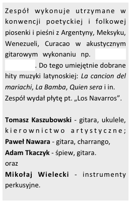 Zespół wykonuje utrzymane w konwencji poetyckiej i folkowej piosenki i pieśni z Argentyny, Meksyku, Wenezueli, Curacao w akustycznym gitarowym wykonaniu np. Si tu me dices ven . Do tego umiejętnie dobrane hity muzyki latynoskiej: La cancion del mariachi, La Bamba, Quien sera i in. 
Zespół wydał płytę pt. „Los Navarros”.

Tomasz Kaszubowski - gitara, ukulele, kierownictwo artystyczne; Paweł Nawara - gitara, charrango, 
Adam Tkaczyk - śpiew, gitara. 
oraz 
Mikołaj Wielecki - instrumenty perkusyjne.



